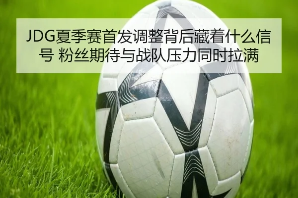 JDG夏季赛首发调整背后藏着什么信号 粉丝期待与战队压力同时拉满